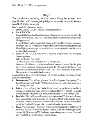 186 Week 21 - Discouragement


                                    Day 5
“Be careful for nothing; but in every thing by prayer and
supplication with thanksgiving let your requests be made known
unto God” (Philippians 4 v6).
Your remedy for discouragement is:
    THINK ABOUT GOD – and see Him as He really is.
    TALK TO GOD.
    Instead of talking to others about your discouragements you should talk
    about them to God. This was what Saul reminded the believers to do in
    Philippians 4 v6.
    If you do this, God’s promise is that you will enjoy His peace as our verse
    for today tells us. He may not remove the source of discouragement, but
    He will give you strength to handle it, and a real experience of the peace
    which only He can give.
    THROW ONTO GOD whatever is causing the problem and bringing
    discouragement.
    Peter writes in 1 Peter 5 v7:
    “Casting all your care upon Him, for He cares for you.”
    You are to do this as a conscious and continuous act. Just as the disciples
    threw their cloaks on the donkey in Luke 19 v35, you are to throw your
    cares and discouragements onto your Lord – and then leave them there.
    The same word is used in both verses.
As you follow these three steps there will be, at least, four consequences in
your life and ministry:
    Perseverance. You will not give up. He will help you to keep going. The
    Lord Jesus said in John 17 v4 “I have finished the work which You called Me to
    do.” And so will you.
    Patience. You will pray that God will work and change the situation. But it
    may not be today; you must learn to be patient (Hebrews 10 v36). He might
    not change the situation; but, if not, you can pray He will change you!
    Provision. God will provide exactly what you need. This was the lesson
    Paul learned in 2 Corinthians 12 v9. He prayed for the thorn to be taken
    away but God did not do so. He knew what was best for him. Instead He
    provided Paul with the grace he needed to handle the situation.
    Peace. You will enjoy His peace. This is the second greatest gift the Lord
    Jesus has for you. When you trusted Him as your Saviour He gave you
    eternal life (Romans 6 v23). And now as you keep your eyes on Him and
    put your faith in Him He gives you His Peace.
 