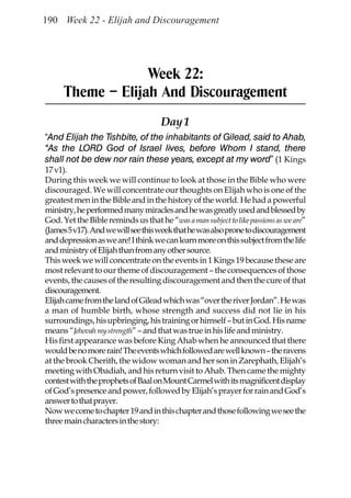 190 Week 22 - Elijah and Discouragement




                   Week 22:
      Theme – Elijah And Discouragement
                                     Day 1
“And Elijah the Tishbite, of the inhabitants of Gilead, said to Ahab,
“As the LORD God of Israel lives, before Whom I stand, there
shall not be dew nor rain these years, except at my word” (1 Kings
17 v1).
During this week we will continue to look at those in the Bible who were
discouraged. We will concentrate our thoughts on Elijah who is one of the
greatest men in the Bible and in the history of the world. He had a powerful
ministry, he performed many miracles and he was greatly used and blessed by
God. Yet the Bible reminds us that he “was a man subject to like passions as we are”
(James 5 v17). And we will see this week that he was also prone to discouragement
and depression as we are! I think we can learn more on this subject from the life
and ministry of Elijah than from any other source.
This week we will concentrate on the events in 1 Kings 19 because these are
most relevant to our theme of discouragement – the consequences of those
events, the causes of the resulting discouragement and then the cure of that
discouragement.
Elijah came from the land of Gilead which was “over the river Jordan”. He was
a man of humble birth, whose strength and success did not lie in his
surroundings, his upbringing, his training or himself – but in God. His name
means “Jehovah my strength” – and that was true in his life and ministry.
His first appearance was before King Ahab when he announced that there
would be no more rain! The events which followed are well known – the ravens
at the brook Cherith, the widow woman and her son in Zarephath, Elijah’s
meeting with Obadiah, and his return visit to Ahab. Then came the mighty
contest with the prophets of Baal on Mount Carmel with its magnificent display
of God’s presence and power, followed by Elijah’s prayer for rain and God’s
answer to that prayer.
Now we come to chapter 19 and in this chapter and those following we see the
three main characters in the story:
 