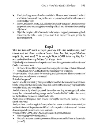 God’s Word for God’s Workers                 191


    Ahab, the king, sensual and materialistic. He was most interested in food
    and drink, horses and vineyards – and very much under the influence and
    control of his wife.
    Jezebel, the queen, crafty, evil, unscrupulous and “religious”. Her deliberate
    purpose was to encourage the worship of Baal and eliminate the worship
    of Jehovah.
    Elijah the prophet – God’s man for a dark day – rugged, passionate, gifted,
    consecrated, bold – and yet a man like ourselves, and prone to
    discouragement.


                                    Day 2
“But he himself went a day’s journey into the wilderness, and
came and sat down under a broom tree. And he prayed that he
might die, and said, “It is enough! Now, LORD, take my life, for I
am no better than my fathers!” (1 Kings 19 v4).
Elijah had just witnessed and experienced two of the greatest manifestations of
God’s power ever seen:
     He had witnessed God’s power in burning up the sacrifice on Mount Carmel.
     He had seen how God had sent the rain in answer to prayer.
What victories! What a time for rejoicing and celebration! These were two of
the greatest miracles ever witnessed.
But what happens?
Jezebel acted immediately. She probably knew that she couldn’t touch Elijah.
So she sent word that she would have him killed on the next day hoping that he
would be afraid and would flee.
And that is exactly what happened. Instead of sending a message back to her
to say that he feared nothing except sin, he “ran for his life” to Beersheba and
for the first time he moved out of God’s will.
And so we see this great man of God fearing the queen and fleeing. He has
failed! How sad!
And yet how comforting it is for us, who also know what it means to fail, to
realise that even this great man of God could experience failures, and become
discouraged, depressed and even suicidal.
We can see the CONSEQUENCES of Elijah’s flight and failure:
     He was gripped by fear (verse 3)
     He could not even bear the presence of his servant and left him in Beersheba
     (verse 3).
 