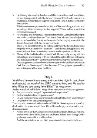 God’s Word for God’s Workers                  193


    He felt very alone and isolated as our Bible verse tells us, and, in addition,
    he was disappointed with the lack of response from God’s people. He
    could have expected more support from them – and it did not seem to be
    forthcoming.
    This is a common experience for us, is it not? We work long and hard and
    seem to get little encouragement or support. We are indeed tempted to
    become discouraged.
    He was tired and exhausted. The contest on Mount Carmel must have put
    him under considerable strain. Then he ran from Mount Carmel to Jezreel
    and on to Beersheba. From there he went a further day’s journey into the
    desert. As a result of all this he was worn out.
    There is no doubt that if we do not look after our bodies and emotions
    properly we run the risk of “burn out” – and the resulting physical and
    emotional problems can certainly cause or lead to spiritual problems.
    Above all, he had taken his eyes off God. He was only seeing with his
    natural eyes and thinking with his natural thoughts. He was not seeing
    and thinking spiritually – and he had temporarily stopped trusting God.
    Discouragement comes when we fix our eyes on the problem and not on
    God. Are you discouraged? Is this the reason? Then get your eyes on God
    and not on yourself, or your problem.


                                    Day 4
“And there he went into a cave, and spent the night in that place;
and behold, the word of the LORD came to him, and He said to
him, ‘What are you doing here, Elijah?’” (1 Kings 19 v9).
And so as we look at Elijah in 1 Kings 19 we see a picture of discouragement:
    Are you ever discouraged, depressed and despondent?
    Do fears and doubts ever possess you?
    Do you ever experience loneliness and a feeling that nobody understands?
    Do you ever feel that you can’t go on?
Then you need to see and understand the CURE for discouragement, how God
dealt with His servant and how He will also help you deal with your
discouragement:
    Notice, first of all, that God did not scold or rebuke Elijah. He loved him and
    understood all the difficulties and problems he had been facing. God’s
    goal was to restore him, not blame him.
    And the same is true for us – God wants to restore us – not rebuke us.
 