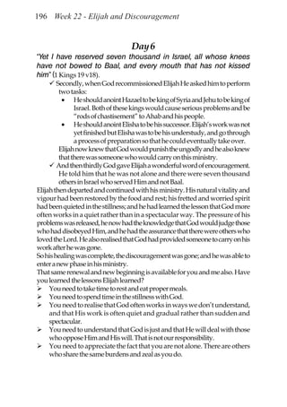 196 Week 22 - Elijah and Discouragement


                                   Day 6
“Yet I have reserved seven thousand in Israel, all whose knees
have not bowed to Baal, and every mouth that has not kissed
him” (1 Kings 19 v18).
        Secondly, when God recommissioned Elijah He asked him to perform
         two tasks:
          • He should anoint Hazael to be king of Syria and Jehu to be king of
               Israel. Both of these kings would cause serious problems and be
               “rods of chastisement” to Ahab and his people.
          • He should anoint Elisha to be his successor. Elijah’s work was not
               yet finished but Elisha was to be his understudy, and go through
               a process of preparation so that he could eventually take over.
         Elijah now knew that God would punish the ungodly and he also knew
         that there was someone who would carry on this ministry.
        And then thirdly God gave Elijah a wonderful word of encouragement.
         He told him that he was not alone and there were seven thousand
         others in Israel who served Him and not Baal.
Elijah then departed and continued with his ministry. His natural vitality and
vigour had been restored by the food and rest; his fretted and worried spirit
had been quieted in the stillness; and he had learned the lesson that God more
often works in a quiet rather than in a spectacular way. The pressure of his
problems was released, he now had the knowledge that God would judge those
who had disobeyed Him, and he had the assurance that there were others who
loved the Lord. He also realised that God had provided someone to carry on his
work after he was gone.
So his healing was complete, the discouragement was gone; and he was able to
enter a new phase in his ministry.
That same renewal and new beginning is available for you and me also. Have
you learned the lessons Elijah learned?
     You need to take time to rest and eat proper meals.
     You need to spend time in the stillness with God.
     You need to realise that God often works in ways we don’t understand,
     and that His work is often quiet and gradual rather than sudden and
     spectacular.
     You need to understand that God is just and that He will deal with those
     who oppose Him and His will. That is not our responsibility.
     You need to appreciate the fact that you are not alone. There are others
     who share the same burdens and zeal as you do.
 