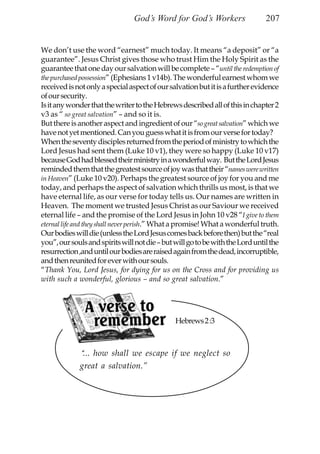 God’s Word for God’s Workers                   207


We don’t use the word “earnest” much today. It means “a deposit” or “a
guarantee”. Jesus Christ gives those who trust Him the Holy Spirit as the
guarantee that one day our salvation will be complete – “until the redemption of
the purchased possession” (Ephesians 1 v14b). The wonderful earnest whom we
received is not only a special aspect of our salvation but it is a further evidence
of our security.
Is it any wonder that the writer to the Hebrews described all of this in chapter 2
v3 as “ so great salvation” – and so it is.
But there is another aspect and ingredient of our “so great salvation” which we
have not yet mentioned. Can you guess what it is from our verse for today?
When the seventy disciples returned from the period of ministry to which the
Lord Jesus had sent them (Luke 10 v1), they were so happy (Luke 10 v17)
because God had blessed their ministry in a wonderful way. But the Lord Jesus
reminded them that the greatest source of joy was that their “names were written
in Heaven” (Luke 10 v20). Perhaps the greatest source of joy for you and me
today, and perhaps the aspect of salvation which thrills us most, is that we
have eternal life, as our verse for today tells us. Our names are written in
Heaven. The moment we trusted Jesus Christ as our Saviour we received
eternal life – and the promise of the Lord Jesus in John 10 v28 “I give to them
eternal life and they shall never perish.” What a promise! What a wonderful truth.
Our bodies will die (unless the Lord Jesus comes back before then) but the “real
you”, our souls and spirits will not die – but will go to be with the Lord until the
resurrection ,and until our bodies are raised again from the dead, incorruptible,
and then reunited for ever with our souls.
“Thank You, Lord Jesus, for dying for us on the Cross and for providing us
with such a wonderful, glorious – and so great salvation.”




                                               Hebrews 2 :3



             “ ... how shall we escape if we neglect so
             great a salvation.”
 