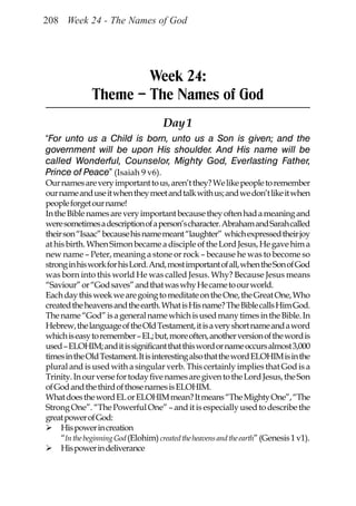 208 Week 24 - The Names of God




                       Week 24:
               Theme – The Names of God
                                      Day 1
“For unto us a Child is born, unto us a Son is given; and the
government will be upon His shoulder. And His name will be
called Wonderful, Counselor, Mighty God, Everlasting Father,
Prince of Peace” (Isaiah 9 v6).
Our names are very important to us, aren’t they? We like people to remember
our name and use it when they meet and talk with us; and we don’t like it when
people forget our name!
In the Bible names are very important because they often had a meaning and
were sometimes a description of a person’s character. Abraham and Sarah called
their son “Isaac” because his name meant “laughter” which expressed their joy
at his birth. When Simon became a disciple of the Lord Jesus, He gave him a
new name – Peter, meaning a stone or rock – because he was to become so
strong in his work for his Lord. And, most important of all, when the Son of God
was born into this world He was called Jesus. Why? Because Jesus means
“Saviour” or “God saves” and that was why He came to our world.
Each day this week we are going to meditate on the One, the Great One, Who
created the heavens and the earth. What is His name? The Bible calls Him God.
The name “God” is a general name which is used many times in the Bible. In
Hebrew, the language of the Old Testament, it is a very short name and a word
which is easy to remember – EL; but, more often, another version of the word is
used – ELOHIM; and it is significant that this word or name occurs almost 3,000
times in the Old Testament. It is interesting also that the word ELOHIM is in the
plural and is used with a singular verb. This certainly implies that God is a
Trinity. In our verse for today five names are given to the Lord Jesus, the Son
of God and the third of those names is ELOHIM.
What does the word EL or ELOHIM mean? It means “The Mighty One”, “The
Strong One”. “The Powerful One” – and it is especially used to describe the
great power of God:
     His power in creation
     “In the beginning God (Elohim) created the heavens and the earth” (Genesis 1 v1).
     His power in deliverance
 