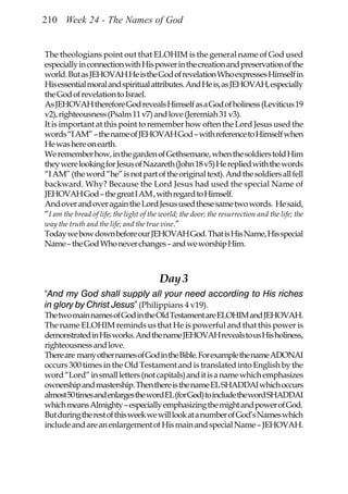 210 Week 24 - The Names of God


The theologians point out that ELOHIM is the general name of God used
especially in connection with His power in the creation and preservation of the
world. But as JEHOVAH He is the God of revelation Who expresses Himself in
His essential moral and spiritual attributes. And He is, as JEHOVAH, especially
the God of revelation to Israel.
As JEHOVAH therefore God reveals Himself as a God of holiness (Leviticus 19
v2), righteousness (Psalm 11 v7) and love (Jeremiah 31 v3).
It is important at this point to remember how often the Lord Jesus used the
words “I AM” – the name of JEHOVAH God – with reference to Himself when
He was here on earth.
We remember how, in the garden of Gethsemane, when the soldiers told Him
they were looking for Jesus of Nazareth (John 18 v5) He replied with the words
“I AM” (the word “he” is not part of the original text). And the soldiers all fell
backward. Why? Because the Lord Jesus had used the special Name of
JEHOVAH God – the great I AM , with regard to Himself.
And over and over again the Lord Jesus used these same two words. He said,
“I am the bread of life; the light of the world; the door; the resurrection and the life; the
way the truth and the life; and the true vine.”
Today we bow down before our JEHOVAH God. That is His Name, His special
Name – the God Who never changes – and we worship Him.



                                         Day 3
“And my God shall supply all your need according to His riches
in glory by Christ Jesus” (Philippians 4 v19).
The two main names of God in the Old Testament are ELOHIM and JEHOVAH.
The name ELOHIM reminds us that He is powerful and that this power is
demonstrated in His works. And the name JEHOVAH reveals to us His holiness,
righteousness and love.
There are many other names of God in the Bible. For example the name ADONAI
occurs 300 times in the Old Testament and is translated into English by the
word “Lord” in small letters (not capitals) and it is a name which emphasizes
ownership and mastership. Then there is the name EL SHADDAI which occurs
almost 50 times and enlarges the word EL (for God) to include the word SHADDAI
which means Almighty – especially emphasizing the might and power of God.
But during the rest of this week we will look at a number of God’s Names which
include and are an enlargement of His main and special Name – JEHOVAH.
 