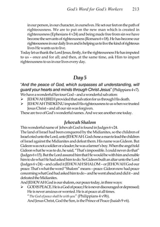 God’s Word for God’s Workers                   213


    in our person, in our character, in ourselves. He set our feet on the path of
    righteousness. We are to put on the new man which is created in
    righteousness (Ephesians 4 v24) and being made free from sin we have
    become the servants of righteousness (Romans 6 v18). He has become our
    righteousness in our daily lives and is helping us to live the kind of righteous
    lives He wants us to live.
Today let us thank the Lord Jesus, firstly, for the righteousness He has imputed
to us – once and for all; and then, at the same time, ask Him to impart
righteousness to us in our lives every day.



                                     Day 5
“And the peace of God, which surpasses all understanding, will
guard your hearts and minds through Christ Jesus” (Philippians 4 v7).
We have a wonderful Saviour God – and a wonderful salvation:
    JEHOVAH JIREH provided that salvation for us through His death.
    JEHOVAH TSIDKENU imputed His righteousness to us when we trusted
    Jesus Christ – and all our sin was forgiven.
These are two of God’s wonderful names. And we see another one today.

                              Jehovah Shalom
This wonderful name of Jehovah God is found in Judges 6 v24.
The land of Israel had been conquered by the Midianites, so the children of
Israel cried unto the Lord, unto JEHOVAH. God chose a man to lead the children
of Israel against the Midianites and defeat them. His name was Gideon. But
Gideon was not a soldier or a leader; he was a farmer’s boy. When the angel told
Gideon what he was to do, he said, “That’s impossible. I could never do that”
(Judges 6 v15). But the Lord assured him that He would be with him and enable
him to do what He had asked him to do. So Gideon built an altar unto the Lord
(Judges 6 v24) – and called it JEHOVAH SHALOM – or JEHOVAH God our
peace. That’s what the word “Shalom” means – peace. Gideon now had peace
concerning what God had asked him to do – and he went ahead and did it – and
defeated the Midianites.
And JEHOVAH God is our shalom, our peace today, in three ways:
     GOD IS PEACE. He is a God of peace; He is never discouraged or depressed;
     He is never anxious or worried. He is at peace at all times.
     “The God of peace shall be with you” (Philippians 4 v9b).
     And Jesus Christ, God the Son, is the Prince of Peace (Isaiah 9 v6).
 