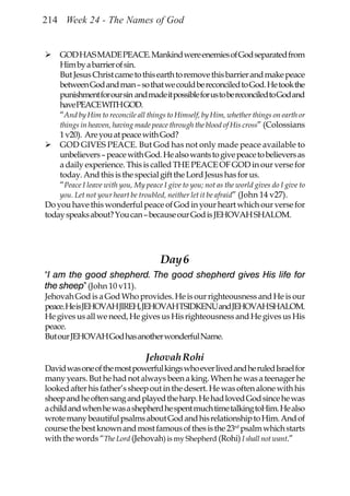 214 Week 24 - The Names of God


    GOD HAS MADE PEACE. Mankind were enemies of God separated from
    Him by a barrier of sin.
    But Jesus Christ came to this earth to remove this barrier and make peace
    between God and man – so that we could be reconciled to God. He took the
    punishment for our sin and made it possible for us to be reconciled to God and
    have PEACE WITH GOD.
    “And by Him to reconcile all things to Himself, by Him, whether things on earth or
    things in heaven, having made peace through the blood of His cross” (Colossians
    1 v20). Are you at peace with God?
    GOD GIVES PEACE. But God has not only made peace available to
    unbelievers – peace with God. He also wants to give peace to believers as
    a daily experience. This is called THE PEACE OF GOD in our verse for
    today. And this is the special gift the Lord Jesus has for us.
    “Peace I leave with you, My peace I give to you; not as the world gives do I give to
    you. Let not your heart be troubled, neither let it be afraid” (John 14 v27).
Do you have this wonderful peace of God in your heart which our verse for
today speaks about? You can – because our God is JEHOVAH SHALOM.




                                       Day 6
“I am the good shepherd. The good shepherd gives His life for
the sheep” (John 10 v11).
Jehovah God is a God Who provides. He is our righteousness and He is our
peace. He is JEHOVAH JIREH, JEHOVAH TSIDKENU and JEHOVAH SHALOM.
He gives us all we need, He gives us His righteousness and He gives us His
peace.
But our JEHOVAH God has another wonderful Name.

                                  Jehovah Rohi
David was one of the most powerful kings who ever lived and he ruled Israel for
many years. But he had not always been a king. When he was a teenager he
looked after his father’s sheep out in the desert. He was often alone with his
sheep and he often sang and played the harp. He had loved God since he was
a child and when he was a shepherd he spent much time talking toHim. He also
wrote many beautiful psalms about God and his relationship to Him. And of
course the best known and most famous of thes is the 23rd psalm which starts
with the words “The Lord (Jehovah) is my Shepherd (Rohi) I shall not want.”
 