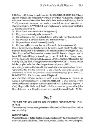 God’s Word for God’s Workers                  215


JEHOVAH ROHI is one of God’s Names – JEHOVAH OUR SHEPHERD. Sheep
are silly animals and because they wander away they really need a shepherd
who loves them and looks after them all the time. And we are like sheep (Isaiah
53 v6), we wander away and we need someone to love us and look after us.
That Someone is JEHOVAH ROHI - our Shepherd. And David explains in Psalm
23 how He looks after us:
      He makes sure that we lack nothing (verse 1).
      He gives us rest and guidance (verse 2).
      He restores us when we fall and shows us the right way to go (verse 3).
      He is with us in times of trouble and darkness (verse 4).
      He provides us with all we need (verse 5).
      He gives us His promise that we will be with Him forever (verse 6).
One of the most wonderful chapters in the Bible is Isaiah chapter 40. The main
theme of this chapter is the greatness, the majesty and the sovereignty of God.
“Behold your God” Isaiah writes in verse 9 and 10. Look at His great works
(verse 12), think of His great knowledge (verses 13, 14), look at His supremacy
over all rulers and nations (v15, 17, 22a, 23), think about how He created the
world (v22b, 26), think of His great strength and power (v 28-31). Words almost
fail the prophet as he describes the greatness and power of God.
And yet right in the middle of all those wonderful verses and truths we read:
“He will feed His flock like a shepherd; He will gather the lambs with His arm, and
carry them in His bosom, and gently lead those who are with young” (Isaiah 40 v11).
He is JEHOVAH ROHI – our wonderful Shepherd.
And when the Lord Jesus was here on earth He used this name for Himself – as
we see in our verse for today. He is JEHOVAH ROHI. He finds us when we are
astray and lost and brings us home (Matthew 18 v10-12), He leads us (John 10
v3, 4), He gave His life for us (John 10 v11). He saves us and gives us life (John
10 v8, 10) – and He will protect us and keep us safe forever (John 10 v28, 29).


                                    Day 7
“For I am with you, and no one will attack you to hurt you” (Acts
18 v10a).
There are many more names given in the Bible for God. But we will just look at
one more today.

Jehovah Nissi
WereadinExodus17thatthechildrenofIsraelwereattackedbytheAmalekitearmywith
many thousands of soldiers. Their leader, Moses, decided on a two point plan.
 