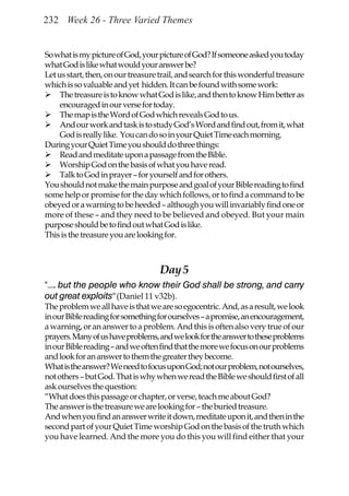 232 Week 26 - Three Varied Themes


So what is my picture of God, your picture of God? If someone asked you today
what God is like what would your answer be?
Let us start, then, on our treasure trail, and search for this wonderful treasure
which is so valuable and yet hidden. It can be found with some work:
     The treasure is to know what God is like, and then to know Him better as
     encouraged in our verse for today.
     The map is the Word of God which reveals God to us.
     And our work and task is to study God’s Word and find out, from it, what
     God is really like. You can do so in your Quiet Time each morning.
During your Quiet Time you should do three things:
     Read and meditate upon a passage from the Bible.
     Worship God on the basis of what you have read.
     Talk to God in prayer – for yourself and for others.
You should not make the main purpose and goal of your Bible reading to find
some help or promise for the day which follows, or to find a command to be
obeyed or a warning to be heeded – although you will invariably find one or
more of these – and they need to be believed and obeyed. But your main
purpose should be to find out what God is like.
This is the treasure you are looking for.



                                    Day 5
“….. but the people who know their God shall be strong, and carry
out great exploits”(Daniel 11 v32b).
The problem we all have is that we are so egocentric. And, as a result, we look
in our Bible reading for something for ourselves – a promise, an encouragement,
a warning, or an answer to a problem. And this is often also very true of our
prayers. Many of us have problems, and we look for the answer to these problems
in our Bible reading – and we often find that the more we focus on our problems
and look for an answer to them the greater they become.
What is the answer? We need to focus upon God; not our problem, not ourselves,
not others – but God. That is why when we read the Bible we should first of all
ask ourselves the question:
“What does this passage or chapter, or verse, teach me about God?
The answer is the treasure we are looking for – the buried treasure.
And when you find an answer write it down, meditate upon it, and then in the
second part of your Quiet Time worship God on the basis of the truth which
you have learned. And the more you do this you will find either that your
 