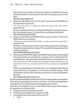 234 Week 26 - Three Varied Themes


     His creation is an evidence of His power which is available for me (verse
     29) Why should I be weak and faint when the Creator gives power to the
     faint?
     HECREATEDEVERYONE.
     I find some SILVER in verses 10, 15, and 23 – that God is in CONTROL of
     the earth and everyone in it.
     “He brings the princes to nothing; He makes the judges of the earth useless”
     (Isaiah 40 v23).
     He is in complete control of everything including the circumstances in my
     life. Why should I worry? Can I not leave everything in His Hands?
     HECONTROLSEVERYTHING.
     I find some RUBIES and EMERALDS in verses 13 and 14 – that God is
     WISE and knows everything.
     “Who has directed the Spirit of the LORD, or as His counselor has taught Him?”
     (Isaiah 40 v13).
     He knows everything; I don’t. But I can trust Him to guide me according to
     His perfect wisdom and knowledge. Why should I be confused when God
     is ready to lead me?
     HECOMPREHENDSEVERYTHING.
     I find a special DIAMOND right in the middle of the chapter and amongt all
     these great truths concerning God’s creation, God’s control and God’s
     comprehension. This great and wonderful God loves us and cares for us.
     “He will feed His flock like a shepherd; He will gather the lambs with His arm, and
     carry them in His bosom, and gently lead those who are with young” (Isaiah 40
     v11).
     What a wonderful picture! He looks after us as a shepherd looks after his
     sheep. He feeds us, He gathers us, He carries us and He leads us. Why
     should I have any fears about the future when I have a God and a Shepherd
     like this?
     HE CARES FOR EVERYONE OF US
But don’t forget that all these truths about God are not just truths to understand.
They all have applications to our lives and when we really understand them
and apply them we will be helped and strengthened in our lives.
And you can see, therefore, as you come to the last three verses of this chapter,
the application of all these truths:
     God gives power to the faint (verse 29a).
     God increases strength to the weak (verse 29b).
     God enables those who wait on Him (verse 31).
           To fly
 