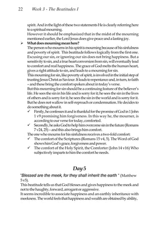 22      Week 3 - The Beatitudes I


     spirit. And in the light of these two statements He is clearly referring here
     to a spiritual mourning.
     However it should be emphasized that in the midst of the mourning
     mentioned earlier, the Lord Jesus does give peace and a lasting joy.
     What does mourning mean here?
     The person who mourns in his spirit is mourning because of his sinfulness
     and poverty of spirit. This beatitude follows logically from the first one.
     Excusing our sin, or ignoring our sin does not bring happiness. But a
     sensitivity to sin, and a true heart conversion from sin, will eventually lead
     to comfort and real happiness. The grace of God melts the human heart,
     gives a right attitude to sin, and leads to a mourning for sin.
     This mourning for sin, like poverty of spirit, is involved in the initial step of
     trusting Jesus Christ as Saviour. It leads to repentance and, in turn, to faith
     – and these bring the comfort spoken about in today’s verse.
     But this mourning for sin should be a continuing feature of the believer’s
     life. He sees the sin in his life and is sorry for it; he sees the sin in the lives
     of others and is sorry for it; he sees the sin in the world and is sorry for it.
     But he does not wallow in self-reproach or condemnation. He decides to
     do something about it.
           Firstly, he confesses it and is thankful for the promise of God in 1 John
           1 v9 promising him forgiveness. In this way he, the mourner, is
           according to our verse for today, comforted.
           Secondly, he asks God to help him overcome sin in the future (Romans
           7 v24, 25) – and this also brings him comfort.
     The one who mourns for his sinfulness receives a two-fold comfort:
           The comfort of the Scriptures (Romans 15 v4, 5). The Word of God
           shows him God’s grace, forgiveness and power.
           The comfort of the Holy Spirit, the Comforter (John 14 v16) Who
           subjectively imparts to him the comfort he needs.



                                       Day 5
“Blessed are the meek, for they shall inherit the earth “ (Matthew
5 v5).
This beatitude tells us that God blesses and gives happiness to the meek and
not to the haughty, forward, arrogant or aggressive.
It seems incredible to associate happiness and an earthly inheritance with
meekness. The world feels that happiness and wealth are obtained by ability,
 