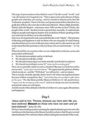 God’s Word for God’s Workers 31


This type of persecution is described in verse 11 by the words “revile” and
“say all manner of evil against you.” This is open scorn and criticism of these
people and what they are saying – and it is similar to that faced by the Old
Testament prophets. Those who face such persecution follow therefore in a
godly line of those who were also reviled and criticized – Moses, Elijah, Jeremiah,
Daniel, John the Baptist – and many more. Who are the revilers? Firstly, the
people of the world – but that is to be expected; but, secondly, it could include
religious people and religious leaders who are jealous of those speaking in this
way and who do all they can to discredit them.
However, it is important to note and underline the word “falsely”. This promise
of blessing and happiness is only for those who are not guilty of what is being
said about them (as we saw in the previous verse); and we also need to see and
understand that this promise is only for those who act and minister – “for My
sake”.
What should be our reaction when we are subjected to criticism, scorn and
persecution of this kind?
     We should not retaliate and try to hit back.
     We should not sulk like a child.
     We should not just dig in our heels stoically and decide to endure it.
     We should according to verse 12 “rejoice and be exceeding glad.”
How can we possibly rejoice in such a situation? Because we look forward to
our reward – “great is your reward in Heaven.” We appreciate the glorious destiny
which awaits us – and the “Well done” we will receive – and we rejoice.
This is exactly what the apostles did in Acts 5 v41 when, having been beaten
because of their evangelism, they “rejoiced that they were worthy to suffer shame
for His name.” We, like them and like Moses in Hebrews 11 v26, need to have
“respect unto the recompense of the reward” and as we keep our eyes on eternity
and eternal values we will rejoice.
And the result of this attitude in the life of a believer is, once again, blessedness
and happiness.


                                     Day 5
“Jesus said to him, ‘Thomas, because you have seen Me, you
have believed. Blessed are those who have not seen and yet
have believed.’ “ (John 20 v29).
We have been looking at and examining the eight beatitudes given to us by the
Lord Jesus in the Sermon on the Mount, but did you know that He gave several
other beatitudes? We will look at three of them during the remainder of this week.
 