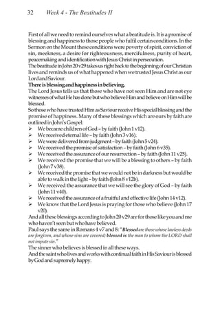 32       Week 4 - The Beatitudes II


First of all we need to remind ourselves what a beatitude is. It is a promise of
blessing and happiness to those people who fulfil certain conditions. In the
Sermon on the Mount these conditions were poverty of spirit, conviction of
sin, meekness, a desire for righteousness, mercifulness, purity of heart,
peacemaking and identification with Jesus Christ in persecution.
The beatitude in John 20 v29 takes us right back to the beginning of our Christian
lives and reminds us of what happened when we trusted Jesus Christ as our
Lord and Saviour.
There is blessing and happiness in believing.
The Lord Jesus tells us that those who have not seen Him and are not eye
witnesses of what He has done but who believe Him and believe on Him will be
blessed.
So those who have trusted Him as Saviour receive His special blessing and the
promise of happiness. Many of these blessings which are ours by faith are
outlined in John’s Gospel:
     We became children of God – by faith (John 1 v12).
     We received eternal life – by faith (John 3 v16).
     We were delivered from judgment – by faith (John 5 v24).
     We received the promise of satisfaction – by faith (John 6 v35).
     We received the assurance of our resurrection – by faith (John 11 v25).
     We received the promise that we will be a blessing to others – by faith
     (John 7 v38).
     We received the promise that we would not be in darkness but would be
     able to walk in the light – by faith (John 8 v12b).
     We received the assurance that we will see the glory of God – by faith
     (John 11 v40).
     We received the assurance of a fruitful and effective life (John 14 v12).
     We know that the Lord Jesus is praying for those who believe (John 17
     v20).
And all these blessings according to John 20 v29 are for those like you and me
who haven’t seen but who have believed.
Paul says the same in Romans 4 v7 and 8: “Blessed are those whose lawless deeds
are forgiven, and whose sins are covered; blessed is the man to whom the LORD shall
not impute sin.”
The sinner who believes is blessed in all these ways.
And the saint who lives and works with continual faith in His Saviour is blessed
by God and supremely happy.
 