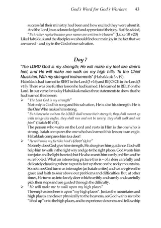 God’s Word for God’s Workers                  43


     successful their ministry had been and how excited they were about it.
     And the Lord Jesus acknowledged and appreciated their joy. But He added,
     “But rather rejoice because your names are written in Heaven” (Luke 10 v20)
Like Habakkuk and the disciples we should find our main joy in the fact that we
are saved – and joy in the God of our salvation.



                                    Day 7
“The LORD God is my strength; He will make my feet like deer’s
feet, and He will make me walk on my high hills. To the Chief
Musician. With my stringed instruments” (Habakkuk 3 v19).
Habakkuk had learned to REST in the Lord (3 v16) and REJOICE in the Lord (3
v18). There was one further lesson he had learned. He learned to RELY on the
Lord. In our verse for today Habakkuk makes three statements to show that he
had learned this lesson:
    “The Lord God is my strength”
    Not only is God his song and his salvation, He is also his strength. He is
    the One Who makes him strong.
    “But those who wait on the LORD shall renew their strength; they shall mount up
    with wings like eagles, they shall run and not be weary, they shall walk and not
    faint” (Isaiah 40 v31).
    The person who waits on the Lord and rests in Him is the one who is
    strong. Isaiah compares the one who has learned this lesson to an eagle.
    Habakkuk compares him to a deer!
    “He will make my feet like hind’s (deer’s) feet”
    Not only does God give him strength, He also gives him guidance. God will
    help him to walk in the right way and go to the right places. God wants him
    to rejoice and be light hearted; but He also wants him to rely on Him and be
    sure footed. What an interesting picture this is – of a deer carefully and
    delicately choosing where to put its feet up there on the rocky mountains.
    Sometimes God turns us into eagles (as Isaiah writes) and we are given the
    grace and faith to soar above our problems and difficulties. But, at other
    times, He turns us into lovely deer which swiftly and surely and carefully
    pick their steps and are guided through the difficulty.
    “He will make me to walk upon my high places”
    The emphasizes here is upon “my high places”. Just as the mountains and
    high places are closer physically to the heavens, so God wants us to be
    “lifted up” onto the high places, and to experience closeness and fellowship
 