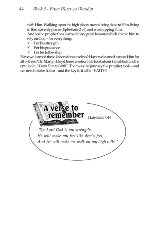 44      Week 5 - From Worry to Worship


      with Him. Walking upon the high places means being close to Him, living
      in the heavenly places (Ephesians 2 v6) and worshipping Him.
      And so the prophet has learned three great lessons which enable him to
      rely on God – for everything:
           For his strength
           For his guidance
           For his fellowship
Have we learned those lessons for ourselves? Have we learned to trust Him for
all of these? Dr. Martyn Lloyd Jones wrote a little book about Habakkuk and he
entitled it, “From Fear to Faith”. That was the journey the prophet took – and
we need to take it also – and the key to it all is – FAITH!




                                            Habakkuk 3 :19


           “The Lord God is my strength;
           He will make my feet like deer’s feet,
           And He will make me walk on my high hills.”
 