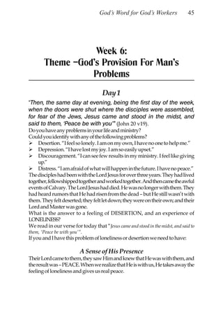 God’s Word for God’s Workers                45




                  Week 6:
       Theme –God’s Provision For Man’s
                 Problems
                                    Day 1
“Then, the same day at evening, being the first day of the week,
when the doors were shut where the disciples were assembled,
for fear of the Jews, Jesus came and stood in the midst, and
said to them, ‘Peace be with you’” (John 20 v19).
Do you have any problems in your life and ministry?
Could you identify with any of the following problems?
    Desertion. “I feel so lonely. I am on my own, I have no one to help me.”
    Depression. “I have lost my joy. I am so easily upset.”
    Discouragement. “I can see few results in my ministry. I feel like giving
    up.”
    Distress. “I am afraid of what will happen in the future. I have no peace.”
The disciples had been with the Lord Jesus for over three years. They had lived
together, fellowshipped together and worked together. And then came the awful
events of Calvary. The Lord Jesus had died. He was no longer with them. They
had heard rumors that He had risen from the dead – but He still wasn’t with
them. They felt deserted; they felt let down; they were on their own; and their
Lord and Master was gone.
What is the answer to a feeling of DESERTION, and an experience of
LONELINESS?
We read in our verse for today that “Jesus came and stood in the midst, and said to
them, ‘Peace be with you’”.
If you and I have this problem of loneliness or desertion we need to have:

                         A Sense of His Presence
Their Lord came to them, they saw Him and knew that He was with them, and
the result was – PEACE. When we realize that He is with us, He takes away the
feeling of loneliness and gives us real peace.
 