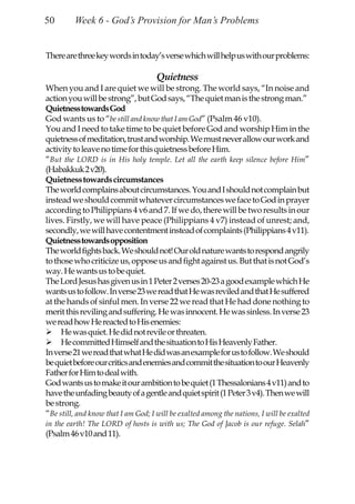 50       Week 6 - God’s Provision for Man’s Problems


There are three key words in today’s verse which will help us with our problems:

                                     Quietness
When you and I are quiet we will be strong. The world says, “In noise and
action you will be strong”, but God says, “The quiet man is the strong man.”
Quietness towards God
God wants us to “be still and know that I am God” (Psalm 46 v10).
You and I need to take time to be quiet before God and worship Him in the
quietness of meditation, trust and worship. We must never allow our work and
activity to leave no time for this quietness before Him.
“But the LORD is in His holy temple. Let all the earth keep silence before Him”
(Habakkuk 2 v20).
Quietness towards circumstances
The world complains about circumstances. You and I should not complain but
instead we should commit whatever circumstances we face to God in prayer
according to Philippians 4 v6 and 7. If we do, there will be two results in our
lives. Firstly, we will have peace (Philippians 4 v7) instead of unrest; and,
secondly, we will have contentment instead of complaints (Philippians 4 v11).
Quietness towards opposition
The world fights back. We should not! Our old nature wants to respond angrily
to those who criticize us, oppose us and fight against us. But that is not God’s
way. He wants us to be quiet.
The Lord Jesus has given us in 1 Peter 2 verses 20-23 a good example which He
wants us to follow. In verse 23 we read that He was reviled and that He suffered
at the hands of sinful men. In verse 22 we read that He had done nothing to
merit this reviling and suffering. He was innocent. He was sinless. In verse 23
we read how He reacted to His enemies:
     He was quiet. He did not revile or threaten.
     He committed Himself and the situation to His Heavenly Father.
In verse 21 we read that what He did was an example for us to follow. We should
be quiet before our critics and enemies and commit the situation to our Heavenly
Father for Him to deal with.
God wants us to make it our ambition to be quiet (1 Thessalonians 4 v11) and to
have the unfading beauty of a gentle and quiet spirit (1 Peter 3 v4). Then we will
be strong.
“Be still, and know that I am God; I will be exalted among the nations, I will be exalted
in the earth! The LORD of hosts is with us; The God of Jacob is our refuge. Selah”
(Psalm 46 v10 and 11).
 