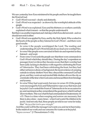 60       Week 7 - Ezra, Man of God


We saw yesterday how Ezra ministered to his people and how he taught them
the Word of God:
     God’s Word was read – clearly and distinctly.
     God’s Word was respected – as shown by the worshipful attitude of the
     people
     God’s Word was explained. Ezra and his thirteen co-workers carefully
     explained what it meant – so that the people understood it.
But there was another important and vital step which Ezra did not omit – and we
should not omit it either:
     God’s Word was applied by Ezra, and by the Holy Spirit, Who worked in
     the hearts of the people as they listened to God’s Word – and there were
     good results:
          In verse 6 the people worshipped the Lord. The reading and
          understanding of God’s Word should always lead us to worship Him.
          In verse 9 the people were convicted of their sin and repented as they
          listened – and wept.
          From verse 13 onwards the people saw that there were commands in
          God’s Word which they should obey. During the day’s exposition on
          passages from Leviticus they became aware that their worship had
          been sadly lacking in obedience with regard to celebrating the Feast
          of Tabernacles. They had been celebrating the feast, but they had
          either not known about, or had ignored, the inconvenience of camping
          outside in rickety shelters! Now they obeyed the command God had
          given, and they went out and erected little shelters all over the city as
          a reminder of the time when God came and rescued them from bondage
          and tyranny.
          In verse 9 they had wept sorely but now in verses 10-12 the people
          were encouraged by Ezra and Nehemiah to wipe away their tears and
          be joyful. God wanted this Feast of Tabernacles to be an occasion for
          joy and merriment as they remembered the good news which God had
          shown to them. This was what He had commanded in Deuteronomy 16
          v15. There is a time when weeping and sorrow are necessary; but
          there is also a time – many times – when God wants His children to be
          joyful. And not only that, these people are told in our verse for today
          that “the joy of the Lord is your strength.”
     And this could well be the message God wants you and me to hear today.
     In the midst of our work and our concerns He wants us to be joyful.
     “Rejoice evermore” (1 Thessalonians 5 v16).
 