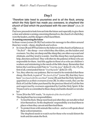 68      Week 8 - Paul’s Farewell Message


                                    Day 5
“Therefore take heed to yourselves and to all the flock, among
which the Holy Spirit has made you overseers, to shepherd the
church of God which He purchased with His own blood” (Acts 20
v28).
Paul now proceeds to look forward into the future and especially to give them
a clear and solemn warning concerning themselves, the church of which they
were the leaders, and the dangers which faced them.
A warning concerning the future
In these verses (verses 28-38) Paul centres his message to the elders around
three key words – sheep, shepherds and wolves.
     In verses 28 and 29 Paul refers to the believers in the church at Ephesus as
     “the flock” – the sheep – over which they the elders, are the leaders and
     overseers. Yes, they are sheep and like sheep they are often wayward and
     obstinate, and they tend to wander. And like sheep they need guidance,
     help, direction and food. They will often try the patience of those who are
     responsible for them. And this applies to those of us who are children’s
     workers and ministering to the needs of the little sheep. Remember that
     before the Lord Jesus told Peter to “Feed My sheep” (John 21 v16, 17), He,
     first of all, commanded him to “Feed My lambs” (John 21 v15).
     Yes, they often try our patience. But we need to be reminded that these
     sheep, this flock, is part of “the church of God” (verse 28), that they have
     been “purchased with His own blood” (verse 28) and that the Holy Spirit has
     appointed us as their overseers (verse 28). In other words, they are the
     flock of God the Father purchased by the precious blood of God the Son
     and supervised by overseers appointed by God the Holy Spirit. If the
     Triune God is so committed to these sheep and lambs should we not also
     be?
     Verse 28 in the NIV reads, “Be shepherds of the church of God.”
     The shepherd has two responsibilities:
           To feed his flock. Sheep need food and often they are not able to find
           it for themselves. So the shepherds’ responsibility is to lead them to
           places where they can eat and then feed them.
           To protect from wild animals like wolves – and we will speak about
           these wolves tomorrow.
           The shepherd needs to watch out for those who would distort the
           truth and devastate the flock.
 