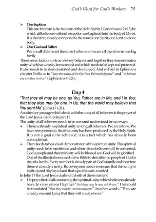 God’s Word for God’s Workers                 75


      One baptism
      This one baptism is the baptism of the Holy Spirit (1 Corinthians 12 v13) by
      which all believers without exception are baptized into the body of Christ.
      It is therefore closely connected to the words one Spirit, one Lord and one
      body.
      One God and Father
      We are all children of the same Father and we are all therefore in one big
      family.
These seven factors are true of every believer and together they demonstrate a
unity which has already been created and which needs to be kept and protected.
It also needs to be demonstrated and developed. And so Paul in Ephesians
chapter 3 tells us to “keep the unity of the Spirit in the bond of peace” and “to forbear
one another in love” (Ephesians 4 v2b).



                                       Day 4
“That they all may be one, as You, Father, are in Me, and I in You;
that they also may be one in Us, that the world may believe that
You sent Me” (John 17 v21).
Another key passage which deals with the unity of all believers is the prayer of
the Lord Jesus in John chapter 17.
The unity of all believers needs to be seen and understood in two ways:
     There is already a spiritual unity among all believers. We are all one. We
     have seen yesterday that this unity has been produced by the Holy Spirit.
     It is not a goal to be achieved; it is a fact which has already been
     accomplished.
     There needs to be a visual demonstration of this spiritual unity. This spiritual
     unity needs to be manifested and when it is unbelievers will be converted,
     God’s people and their ministry will be blessed and God will be glorified.
     One of the illustrations used in the Bible to describe the people of God is
     that of a family. Every member is already part of God’s family and therefore
     there is already a unity. But everyone needs to ensure that this unity is
     built up and displayed and that squabbles are avoided.
In John 17 the Lord Jesus deals with both of these matters:
     He prays first of all concerning the spiritual unity which believers already
     have. In verse eleven He prays “that they may be one, as We are.” This could
     be translated “that they may be continually one”. In other words, “They are
     already one and I pray that they will always be so.”
 
