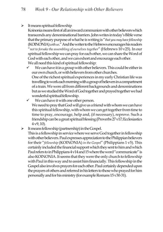 78       Week 9 - Our Relationship with Other Believers


     It means spiritual fellowship
     Koinonia means first of all an inward communion with other believers which
     transcends any denominational barriers. John writes in today’s Bible verse
     that the primary purpose of what he is writing is “that you may have fellowship
     (KOINONIA) with us.” And the writer to the Hebrews encourages his readers
     “not to forsake the assembling of ourselves together” (Hebrews 10 v25). In our
     spiritual fellowship we can pray for each other, we can share the Word of
     God with each other, and we can exhort and encourage each other.
     We all need this kind of spiritual fellowship:
           We can have it in a group with other believers. This could be either in
        our own church, or with believers from other churches.
        One of the richest spiritual experiences in my early Christian life was
        travelling to work each morning with a group of believers in a compartment
        of a train. We were all from different backgrounds and denominations
        but as we studied the Word of God together and prayed together we had
        wonderful spiritual fellowship.
           We can have it with one other person.
        We need to pray that God will give us a friend with whom we can have
        this spiritual fellowship, with whom we can get together from time to
        time to pray, encourage, help and, (if necessary), reprove. Such a
        friendship can be a great spiritual blessing (Proverbs 27 v17; Ecclesiastics
        4 v9, 10).
     It means fellowship (partnership) in the Gospel.
     This is a fellowship in service where we serve God together in fellowship
     with other believers. Paul expresses appreciation to the Philippian believers
     for their “fellowship (KOINONIA) in the Gospel” (Philippians 1 v5). This
     certainly included the financial support which they sent to him and which
     Paul refers to in Philippians 4 v14 and 15 where the word “communicate” is
     also KOINONIA. It seems that they were the only church to fellowship
     with Paul in this way and to assist him financially. This fellowship in the
     Gospel also involves prayers for each other. Paul certainly depended upon
     the prayers of others and referred in his letters to those who prayed for him
     personally and for his ministry (for example Romans 15 v30-31).
 