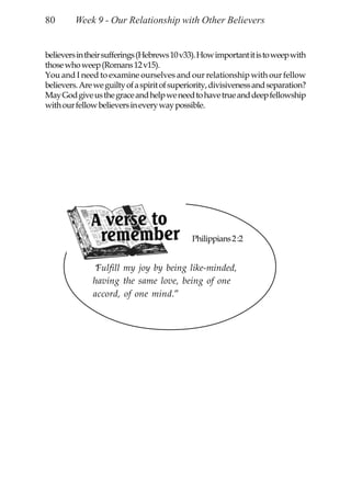 80       Week 9 - Our Relationship with Other Believers


believers in their sufferings (Hebrews 10 v33). How important it is to weep with
those who weep (Romans 12 v15).
You and I need to examine ourselves and our relationship with our fellow
believers. Are we guilty of a spirit of superiority, divisiveness and separation?
May God give us the grace and help we need to have true and deep fellowship
with our fellow believers in every way possible.




                                             Philippians 2 :2


              “Fulfill my joy by being like-minded,
              having the same love, being of one
              accord, of one mind.”
 