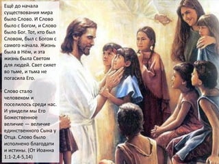 Ещё до начала
существования мира
было Слово. И Слово
было с Богом, и Слово
было Бог. Тот, кто был
Словом, был с Богом с
самого начала. Жизнь
была в Нём, и эта
жизнь была Светом
для людей. Свет сияет
во тьме, и тьма не
погасила Его.
Слово стало
человеком и
поселилось среди нас.
И увидели мы Его
Божественное
величие — величие
единственного Сына у
Отца. Слово было
исполнено благодати
и истины. (От Иоанна
1:1-2,4-5,14)
 