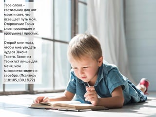 Твое слово –
светильник для ног
моих и свет, что
освещает путь мой.
Откровение Твоих
слов просвещает и
вразумляет простых.
Открой мне глаза,
чтобы мне увидеть
чудеса Закона
Твоего. Закон из
Твоих уст лучше для
меня, чем
множество золота и
серебра. (Псалтирь
118:105,130,18,72)
 