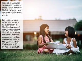 Кто любит Меня, тот
будет соблюдать Мое
слово, и того полюбит
Мой Отец, к тому Мы
придем и будем жить
у него.
Если вы послушны
Моим заповедям, то
вы будете жить в
Моей любви, как и Я
послушен заповедям
Моего Отца и живу в
Его любви. Если вы
делаете то, что Я вам
повелеваю, то вы –
Мои друзья. - Иисус
(От Иоанна 14:23,
От Иоанна 15:10,14)
 