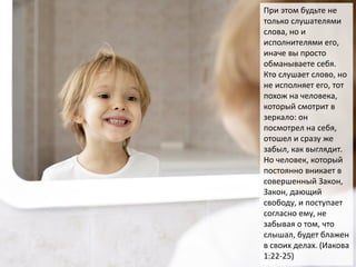 При этом будьте не
только слушателями
слова, но и
исполнителями его,
иначе вы просто
обманываете себя.
Кто слушает слово, но
не исполняет его, тот
похож на человека,
который смотрит в
зеркало: он
посмотрел на себя,
отошел и сразу же
забыл, как выглядит.
Но человек, который
постоянно вникает в
совершенный Закон,
Закон, дающий
свободу, и поступает
согласно ему, не
забывая о том, что
слышал, будет блажен
в своих делах. (Иакова
1:22-25)
 