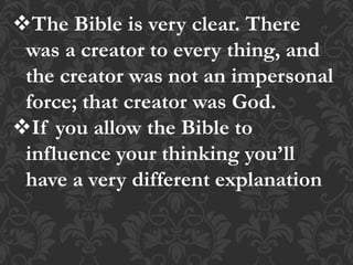 The Bible is very clear. There
was a creator to every thing, and
the creator was not an impersonal
force; that creator was God.
If you allow the Bible to
influence your thinking you’ll
have a very different explanation
 
