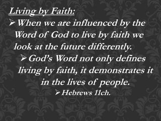Living by Faith:
When we are influenced by the
Word of God to live by faith we
look at the future differently.
God’s Word not only defines
living by faith, it demonstrates it
in the lives of people.
Hebrews 11ch.
 