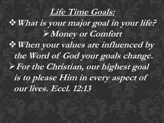 Life Time Goals:
What is your major goal in your life?
Money or Comfort
When your values are influenced by
the Word of God your goals change.
For the Christian, our highest goal
is to please Him in every aspect of
our lives. Eccl. 12:13
 
