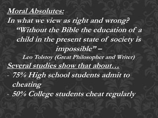 Moral Absolutes:
In what we view as right and wrong?
“Without the Bible the education of a
child in the present state of society is
impossible” –
Leo Tolstoy (Great Philosopher and Writer)
Several studies show that about…
- 75% High school students admit to
cheating
- 50% College students cheat regularly
 