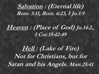Salvation : (Eternal life)
Rom. 3:11, Rom. 6:23, I Jn.1:9
Heaven : (Place of God) Jn.14:2.,
I Cor.15:42-49
Hell : (Lake of Fire)
Not for Christians, but for
Satan and his Angels. Matt.25:41
 
