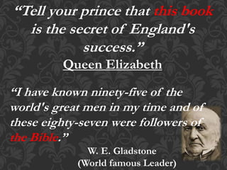 “Tell your prince that this book
is the secret of England's
success.”
Queen Elizabeth
“I have known ninety-five of the
world's great men in my time and of
these eighty-seven were followers of
the Bible.”
W. E. Gladstone
(World famous Leader)
 