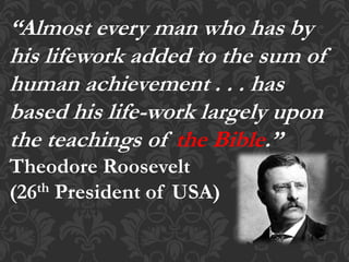 “Almost every man who has by
his lifework added to the sum of
human achievement . . . has
based his life-work largely upon
the teachings of the Bible.”
Theodore Roosevelt
(26th President of USA)
 