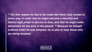 17 For this reason he had to be made like them, fully human in
every way, in order that he might become a merciful and
faithful high priest in service to God, and that he might make
atonement for the sins of the people. 18 Because he himself
suffered when he was tempted, he is able to help those who
are being tempted.
Hebrews 2
 