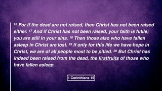 16 For if the dead are not raised, then Christ has not been raised
either. 17 And if Christ has not been raised, your faith is futile;
you are still in your sins. 18 Then those also who have fallen
asleep in Christ are lost. 19 If only for this life we have hope in
Christ, we are of all people most to be pitied. 20 But Christ has
indeed been raised from the dead, the ﬁrstfruits of those who
have fallen asleep.
1 Corinthians 15
 