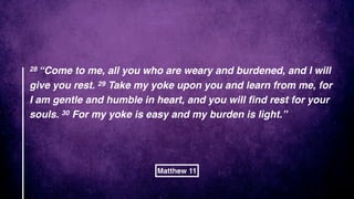 28 “Come to me, all you who are weary and burdened, and I will
give you rest. 29 Take my yoke upon you and learn from me, for
I am gentle and humble in heart, and you will ﬁnd rest for your
souls. 30 For my yoke is easy and my burden is light.”
Matthew 11
 