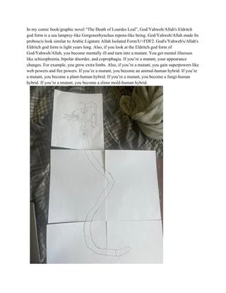 In my comic book/graphic novel “The Death of Lourdes Leal”, God/Yahweh/Allah's Eldritch
god form is a sea lamprey-like Gorgonorhynchus repens-like being. God/Yahweh/Allah made Its
proboscis look similar to Arabic Ligature Allah Isolated Form/U+FDF2. God's/Yahweh's/Allah's
Eldritch god form is light years long. Also, if you look at the Eldritch god form of
God/Yahweh/Allah, you become mentally ill and turn into a mutant. You get mental illnesses
like schizophrenia, bipolar disorder, and coprophagia. If you’re a mutant, your appearance
changes. For example, you grow extra limbs. Also, if you’re a mutant, you gain superpowers like
web powers and fire powers. If you’re a mutant, you become an animal-human hybrid. If you’re
a mutant, you become a plant-human hybrid. If you’re a mutant, you become a fungi-human
hybrid. If you’re a mutant, you become a slime mold-human hybrid.