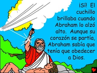 ¡Sí! El
            cuchillo
    brillaba cuando
   Abraham lo alzó
   alto. Aunque su
 corazón se partía,
Abraham sabía que
tenía que obedecer
         a Dios.
 