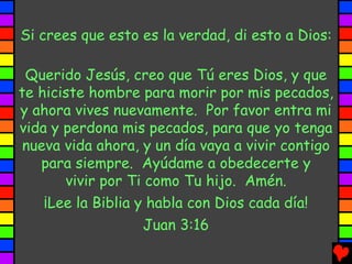 Si crees que esto es la verdad, di esto a Dios:

 Querido Jesús, creo que Tú eres Dios, y que
te hiciste hombre para morir por mis pecados,
y ahora vives nuevamente. Por favor entra mi
vida y perdona mis pecados, para que yo tenga
 nueva vida ahora, y un día vaya a vivir contigo
   para siempre. Ayúdame a obedecerte y
       vivir por Ti como Tu hijo. Amén.
    ¡Lee la Biblia y habla con Dios cada día!
                    Juan 3:16
 