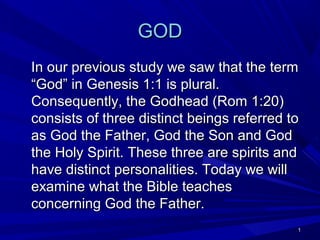 GOD
In our previous study we saw that the term
“God” in Genesis 1:1 is plural.
Consequently, the Godhead (Rom 1:20)
consists of three distinct beings referred to
as God the Father, God the Son and God
the Holy Spirit. These three are spirits and
have distinct personalities. Today we will
examine what the Bible teaches
concerning God the Father.
1

 