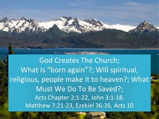God Creates The Church;
What Is “born again”?; Will spiritual,
religious, people make it to heaven?; What
Must We Do To Be Saved?;
Acts Chapter 2;1-22, John 3:1-18,
Matthew 7:21-23, Ezekiel 36:26, Acts 10
 