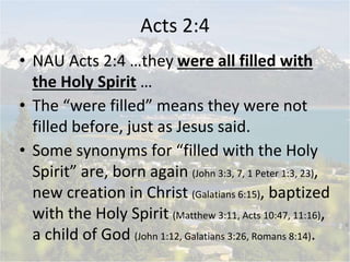 Acts 2:4
• NAU Acts 2:4 …they were all filled with
the Holy Spirit …
• The “were filled” means they were not
filled before...