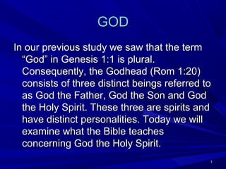 GOD
In our previous study we saw that the term
“God” in Genesis 1:1 is plural.
Consequently, the Godhead (Rom 1:20)
consists of three distinct beings referred to
as God the Father, God the Son and God
the Holy Spirit. These three are spirits and
have distinct personalities. Today we will
examine what the Bible teaches
concerning God the Holy Spirit.
1

 