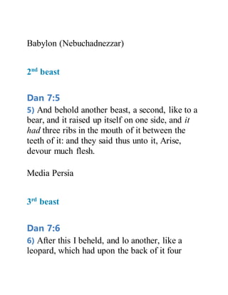 Babylon (Nebuchadnezzar)
2nd
beast
Dan 7:5
5) And behold another beast, a second, like to a
bear, and it raised up itself on one side, and it
had three ribs in the mouth of it between the
teeth of it: and they said thus unto it, Arise,
devour much flesh.
Media Persia
3rd
beast
Dan 7:6
6) After this I beheld, and lo another, like a
leopard, which had upon the back of it four
 