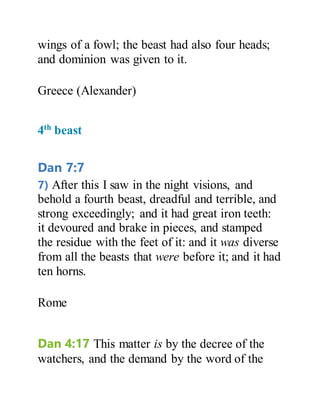 wings of a fowl; the beast had also four heads;
and dominion was given to it.
Greece (Alexander)
4th
beast
Dan 7:7
7) After this I saw in the night visions, and
behold a fourth beast, dreadful and terrible, and
strong exceedingly; and it had great iron teeth:
it devoured and brake in pieces, and stamped
the residue with the feet of it: and it was diverse
from all the beasts that were before it; and it had
ten horns.
Rome
Dan 4:17 This matter is by the decree of the
watchers, and the demand by the word of the
 