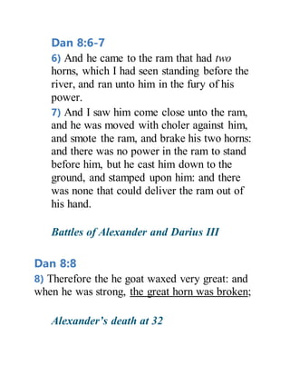 Dan 8:6-7
6) And he came to the ram that had two
horns, which I had seen standing before the
river, and ran unto him in the fury of his
power.
7) And I saw him come close unto the ram,
and he was moved with choler against him,
and smote the ram, and brake his two horns:
and there was no power in the ram to stand
before him, but he cast him down to the
ground, and stamped upon him: and there
was none that could deliver the ram out of
his hand.
Battles of Alexander and Darius III
Dan 8:8
8) Therefore the he goat waxed very great: and
when he was strong, the great horn was broken;
Alexander’s death at 32
 