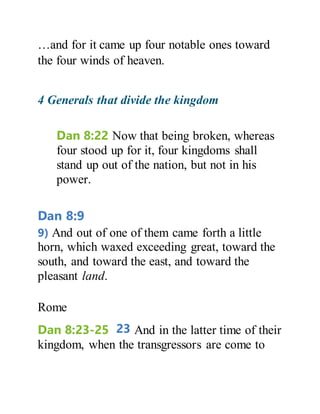 …and for it came up four notable ones toward
the four winds of heaven.
4 Generals that divide the kingdom
Dan 8:22 Now that being broken, whereas
four stood up for it, four kingdoms shall
stand up out of the nation, but not in his
power.
Dan 8:9
9) And out of one of them came forth a little
horn, which waxed exceeding great, toward the
south, and toward the east, and toward the
pleasant land.
Rome
Dan 8:23-25 23 And in the latter time of their
kingdom, when the transgressors are come to
 